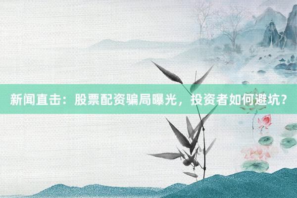 新闻直击：股票配资骗局曝光，投资者如何避坑？