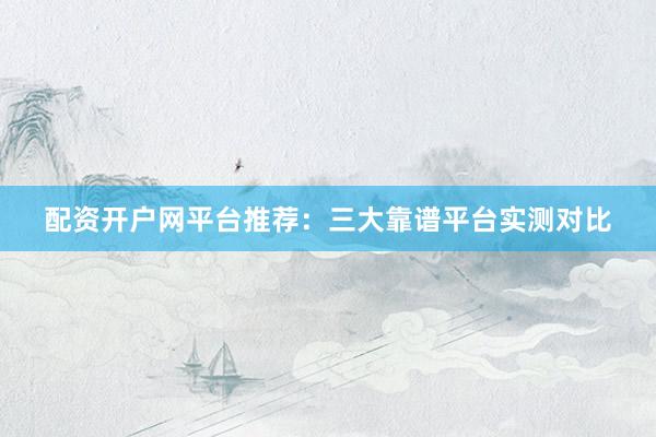 配资开户网平台推荐：三大靠谱平台实测对比