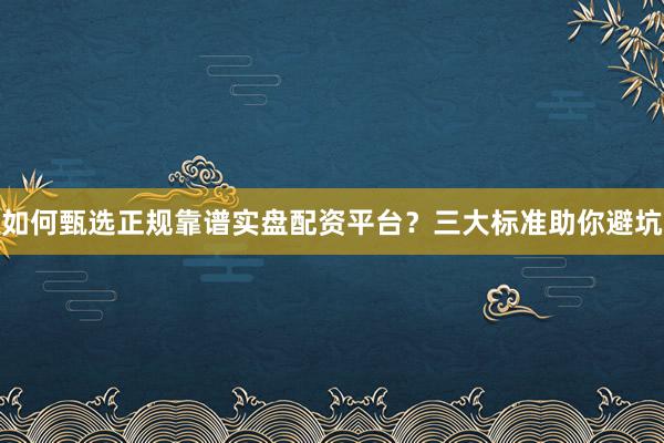 如何甄选正规靠谱实盘配资平台？三大标准助你避坑