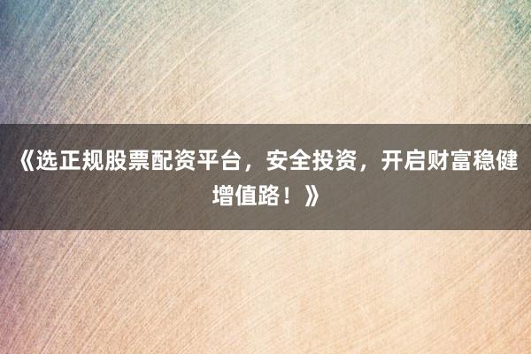 《选正规股票配资平台，安全投资，开启财富稳健增值路！》