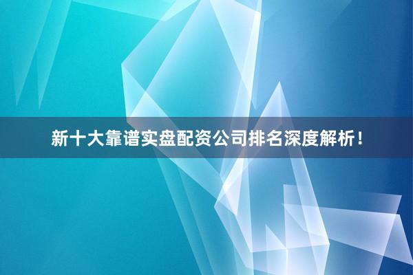 新十大靠谱实盘配资公司排名深度解析！