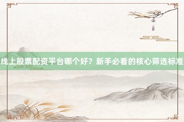 线上股票配资平台哪个好？新手必看的核心筛选标准