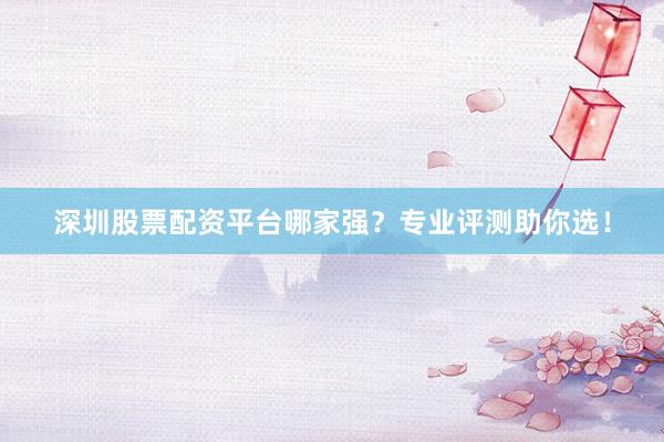 深圳股票配资平台哪家强？专业评测助你选！