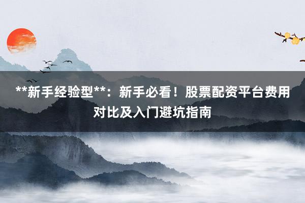 **新手经验型**：新手必看！股票配资平台费用对比及入门避坑指南