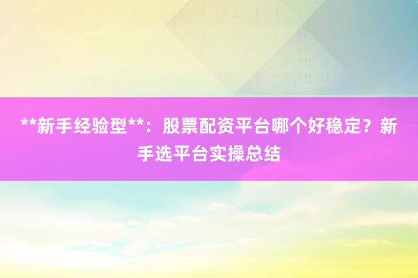 **新手经验型**：股票配资平台哪个好稳定？新手选平台实操总结