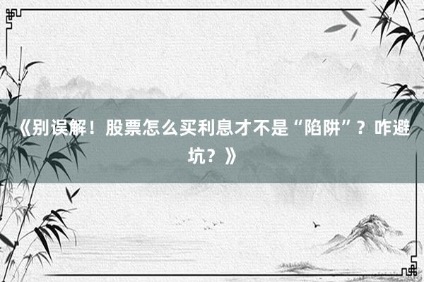 《别误解！股票怎么买利息才不是“陷阱”？咋避坑？》