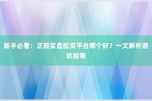 新手必看：正规实盘配资平台哪个好？一文解析避坑指南