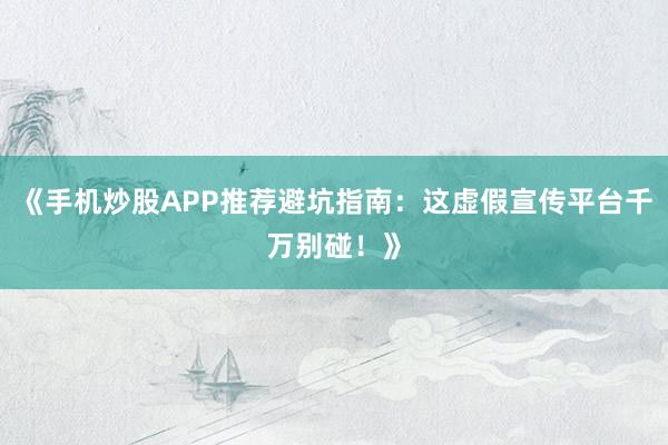 《手机炒股APP推荐避坑指南：这虚假宣传平台千万别碰！》