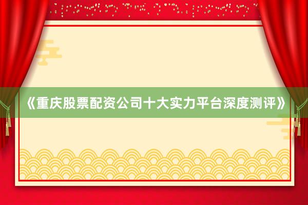 《重庆股票配资公司十大实力平台深度测评》