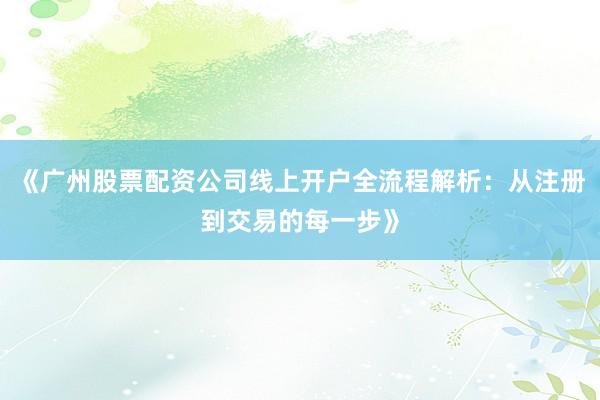 《广州股票配资公司线上开户全流程解析：从注册到交易的每一步》