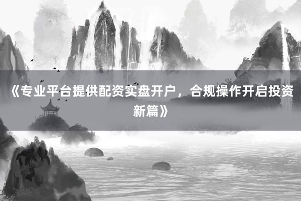 《专业平台提供配资实盘开户，合规操作开启投资新篇》
