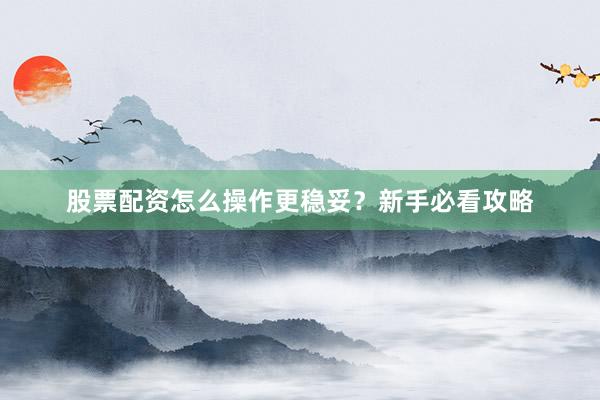股票配资怎么操作更稳妥？新手必看攻略