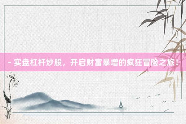 - 实盘杠杆炒股，开启财富暴增的疯狂冒险之旅！