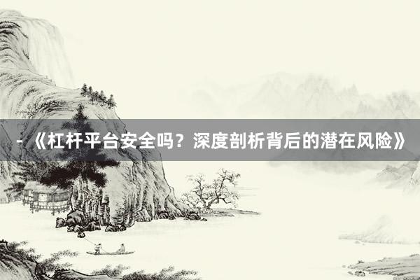 - 《杠杆平台安全吗？深度剖析背后的潜在风险》