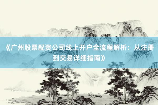 《广州股票配资公司线上开户全流程解析：从注册到交易详细指南》