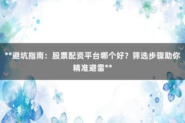 **避坑指南：股票配资平台哪个好？筛选步骤助你精准避雷**