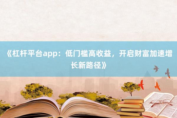 《杠杆平台app：低门槛高收益，开启财富加速增长新路径》