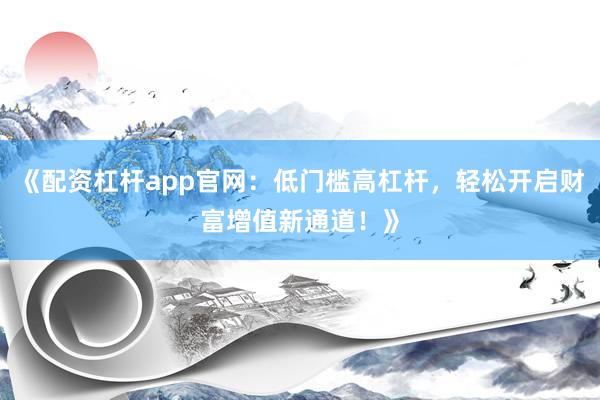 《配资杠杆app官网：低门槛高杠杆，轻松开启财富增值新通道！》