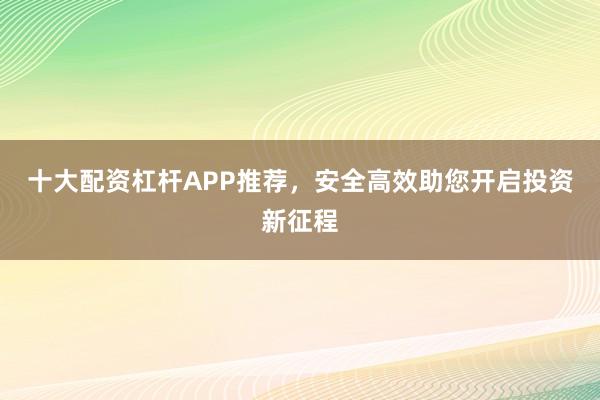 十大配资杠杆APP推荐，安全高效助您开启投资新征程