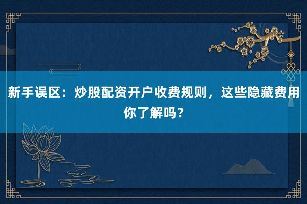 新手误区：炒股配资开户收费规则，这些隐藏费用你了解吗？