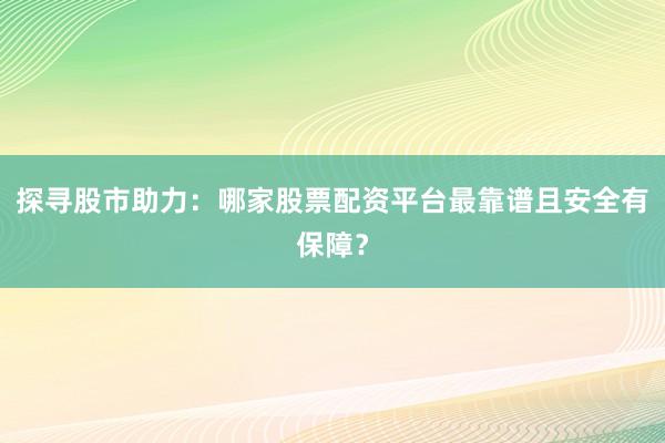 探寻股市助力：哪家股票配资平台最靠谱且安全有保障？