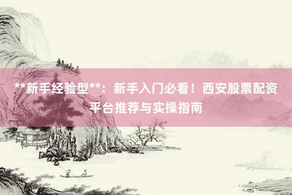 **新手经验型**：新手入门必看！西安股票配资平台推荐与实操指南