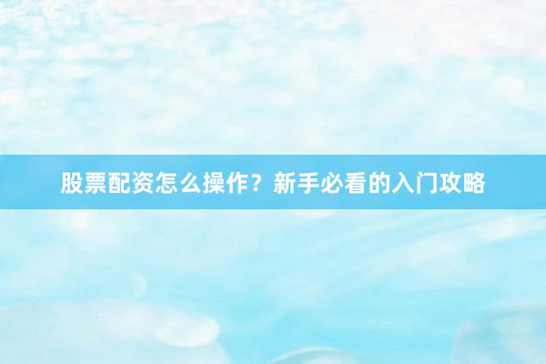 股票配资怎么操作？新手必看的入门攻略