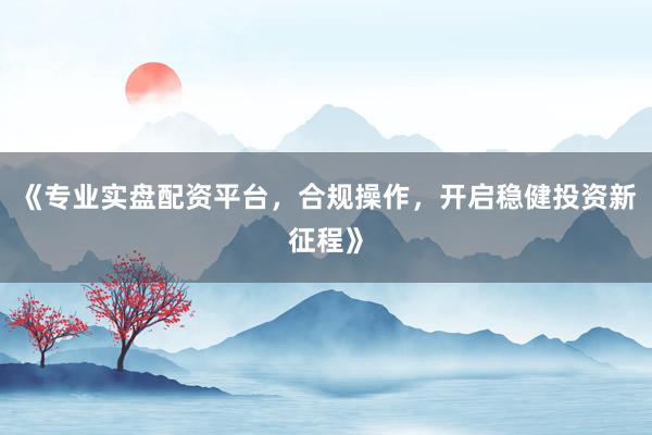 《专业实盘配资平台，合规操作，开启稳健投资新征程》