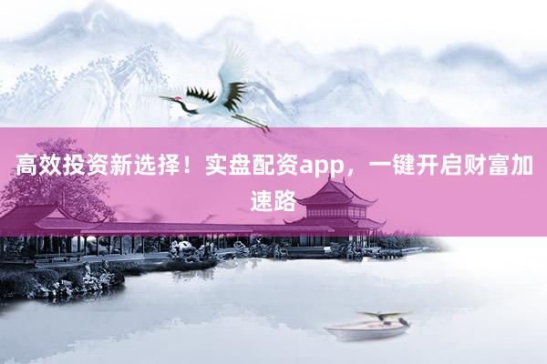 高效投资新选择！实盘配资app，一键开启财富加速路