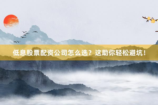 低息股票配资公司怎么选？这助你轻松避坑！