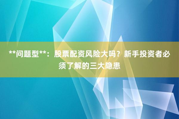 **问题型**：股票配资风险大吗？新手投资者必须了解的三大隐患
