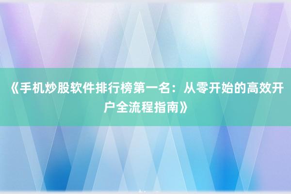 《手机炒股软件排行榜第一名：从零开始的高效开户全流程指南》