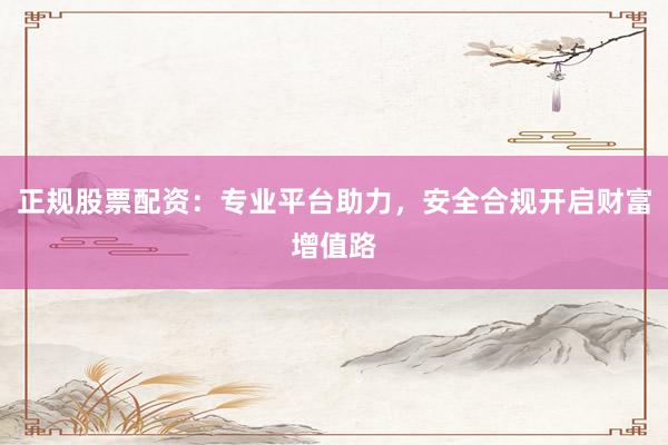 正规股票配资：专业平台助力，安全合规开启财富增值路