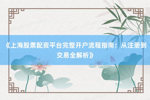《上海股票配资平台完整开户流程指南：从注册到交易全解析》