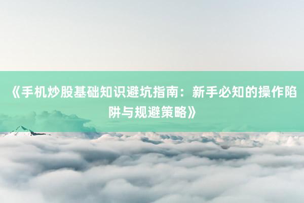 《手机炒股基础知识避坑指南：新手必知的操作陷阱与规避策略》
