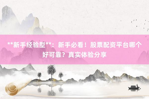 **新手经验型**：新手必看！股票配资平台哪个好可靠？真实体验分享