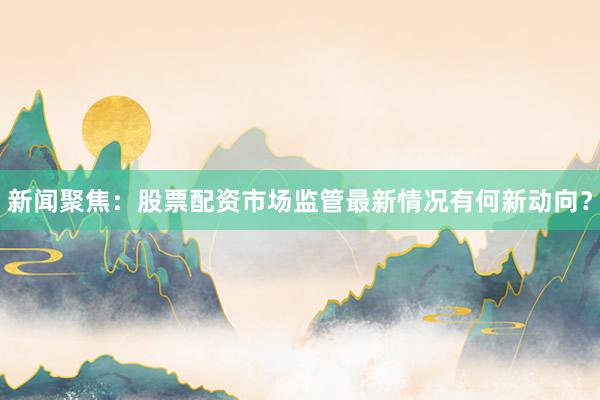 新闻聚焦：股票配资市场监管最新情况有何新动向？
