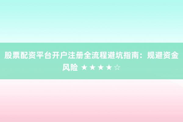 股票配资平台开户注册全流程避坑指南：规避资金风险 ★★★★☆