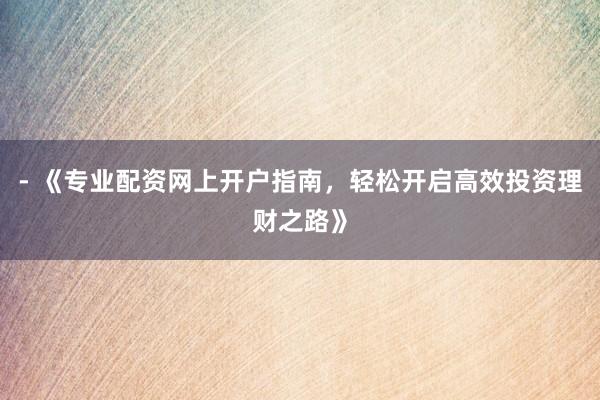 - 《专业配资网上开户指南，轻松开启高效投资理财之路》