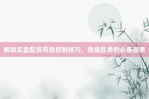 解锁实盘配资风险控制技巧，稳操胜券的必备指南