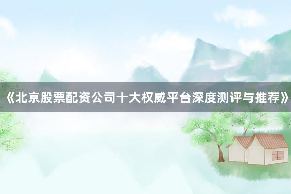 《北京股票配资公司十大权威平台深度测评与推荐》