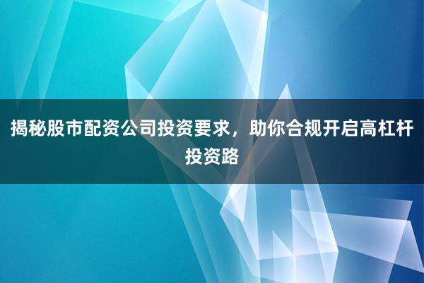 揭秘股市配资公司投资要求,助你合规开启高杠杆投资路