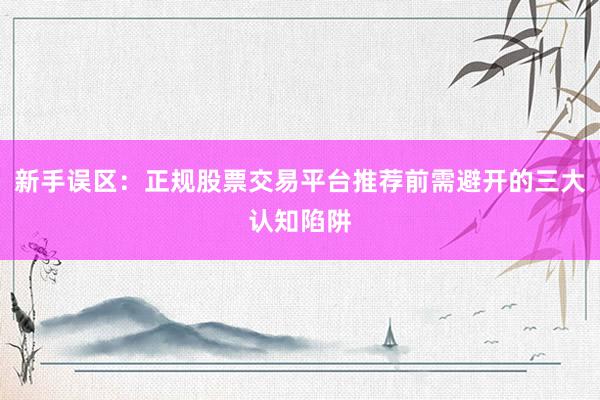 新手误区：正规股票交易平台推荐前需避开的三大认知陷阱
