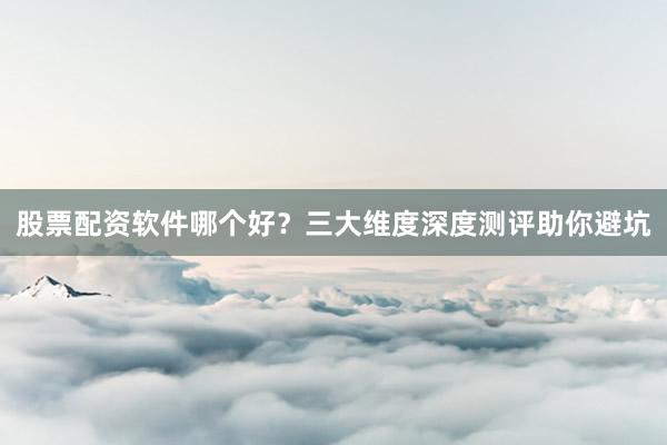 股票配资软件哪个好？三大维度深度测评助你避坑