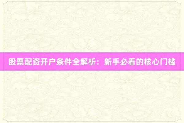 股票配资开户条件全解析：新手必看的核心门槛