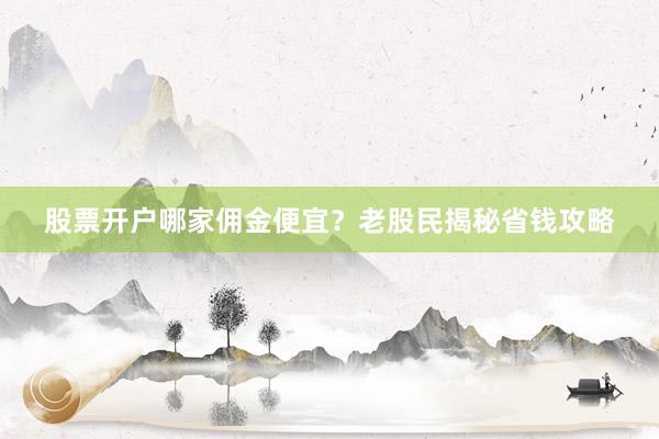 股票开户哪家佣金便宜？老股民揭秘省钱攻略