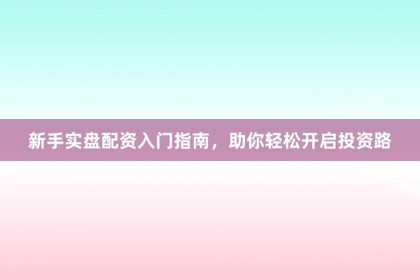 新手实盘配资入门指南，助你轻松开启投资路