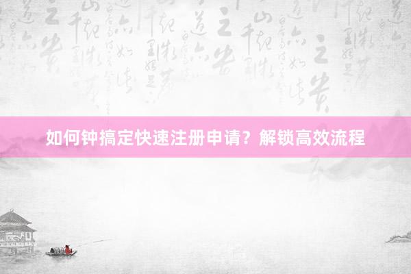 如何钟搞定快速注册申请？解锁高效流程