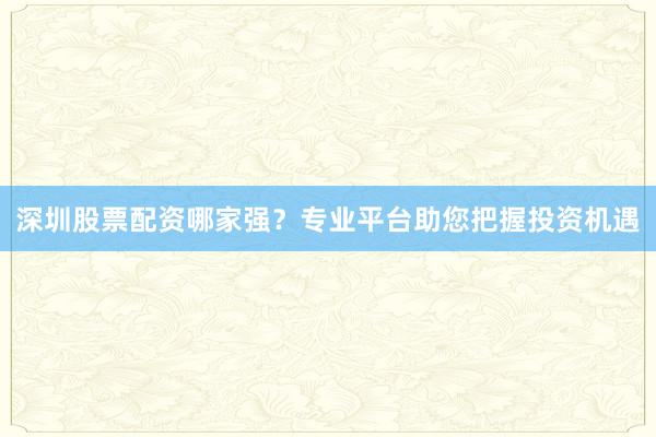 深圳股票配资哪家强？专业平台助您把握投资机遇