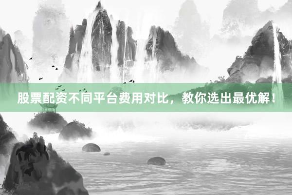 股票配资不同平台费用对比，教你选出最优解！